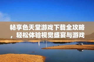 暢享色天堂游戲下載全攻略，輕松體驗視覺盛宴與游戲樂趣