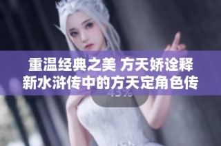 重溫經(jīng)典之美 方天嬌詮釋新水滸傳中的方天定角色傳奇