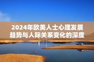 2024年歐美人士心理發(fā)展趨勢與人際關(guān)系變化的深度解析