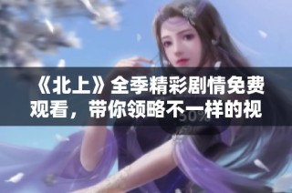 《北上》全季精彩劇情免費(fèi)觀看，帶你領(lǐng)略不一樣的視角與故事