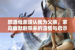 醉酒母親誤認我為父親，家庭幽默劇帶來的溫情與啟示