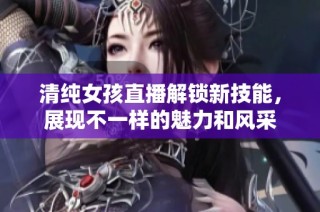 清純女孩直播解鎖新技能，展現不一樣的魅力和風采