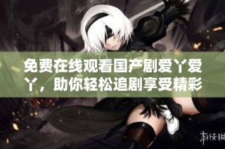 免費在線觀看國產劇愛丫愛丫，助你輕松追劇享受精彩劇情