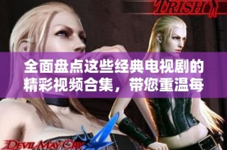 全面盤點(diǎn)這些經(jīng)典電視劇的精彩視頻合集，帶您重溫每一個動人瞬間