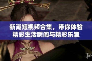 新潮短視頻合集，帶你體驗精彩生活瞬間與精彩樂趣