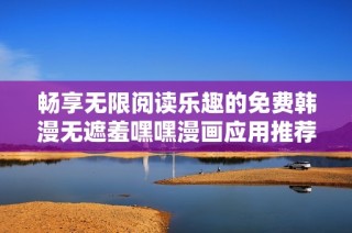 暢享無(wú)限閱讀樂(lè)趣的免費(fèi)韓漫無(wú)遮羞嘿嘿漫畫應(yīng)用推薦