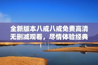 全新版本八戒八戒免費高清無刪減觀看，盡情體驗經典劇情魅力與樂趣