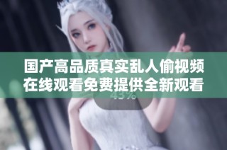 國產(chǎn)高品質(zhì)真實亂人偷視頻在線觀看免費提供全新觀看體驗