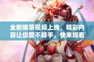 全新嫩草視頻上線，精彩內(nèi)容讓你愛不釋手，快來觀看吧！