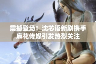 震撼登場！沈芯語新劇攜手麻花傳媒引發熱烈關注