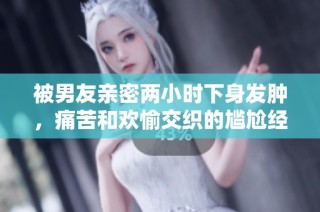 被男友親密兩小時下身發腫，痛苦和歡愉交織的尷尬經歷分享