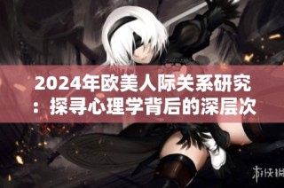 2024年歐美人際關(guān)系研究：探尋心理學(xué)背后的深層次動(dòng)機(jī)與影響因素