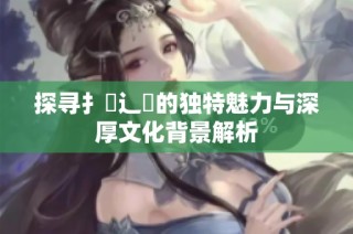 探尋扌喿辶畐的獨特魅力與深厚文化背景解析