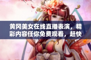 黃岡美女在線直播表演，精彩內容任你免費觀看，趕快來看吧