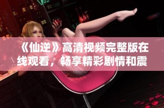 《仙逆》高清視頻完整版在線觀看，暢享精彩劇情和震撼畫(huà)面