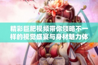 精彩巨肥視頻帶你領(lǐng)略不一樣的視覺盛宴與身材魅力體驗