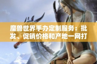 魔獸世界手辦定制服務：批發、促銷價格和產地一網打盡
