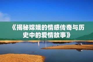 《揭秘嫦娥的情感傳奇與歷史中的愛情故事》