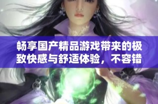 暢享國產(chǎn)精品游戲帶來的極致快感與舒適體驗，不容錯過的選擇