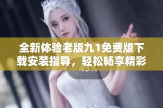 全新體驗老版九1免費版下載安裝指導，輕松暢享精彩內容