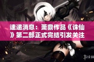 速遞消息：蕭鼎作品《誅仙》第二部正式完結引發關注