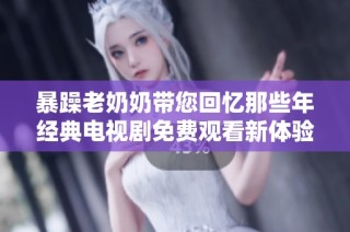 暴躁老奶奶帶您回憶那些年經典電視劇免費觀看新體驗