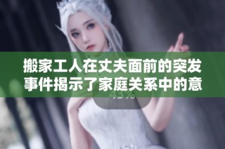 搬家工人在丈夫面前的突發事件揭示了家庭關系中的意外尷尬瞬間