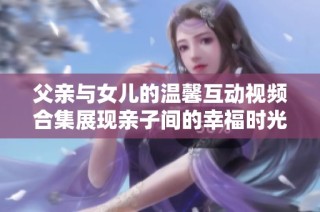 父親與女兒的溫馨互動視頻合集展現(xiàn)親子間的幸福時光