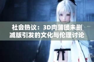 社會熱議：3D肉蒲團未刪減版引發(fā)的文化與倫理討論