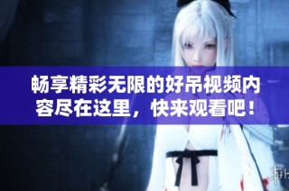 暢享精彩無限的好吊視頻內容盡在這里，快來觀看吧！