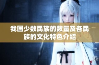 我國少數(shù)民族的數(shù)量及各民族的文化特色介紹