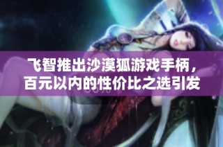 飛智推出沙漠狐游戲手柄，百元以內的性價比之選引發熱議