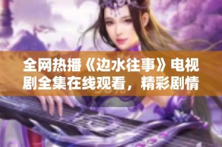 全網熱播《邊水往事》電視劇全集在線觀看，精彩劇情不容錯過