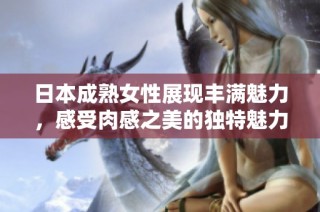 日本成熟女性展現豐滿魅力，感受肉感之美的獨特魅力