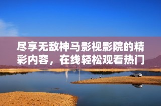 盡享無敵神馬影視影院的精彩內容，在線輕松觀看熱門影片推薦