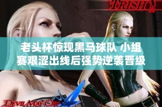 老頭杯驚現(xiàn)黑馬球隊(duì) 小組賽艱澀出線后強(qiáng)勢(shì)逆襲晉級(jí)淘汰賽