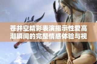 蒼井空精彩表演揭示性愛高潮瞬間的完整情感體驗與視覺享受
