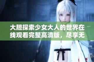 大膽探索少女大人的世界在線觀看完整高清版，盡享無盡精彩內容