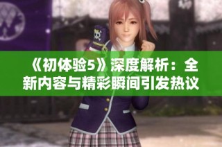 《初體驗(yàn)5》深度解析：全新內(nèi)容與精彩瞬間引發(fā)熱議與期待