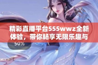 精彩直播平臺555wwz全新體驗，帶你暢享無限樂趣與互動