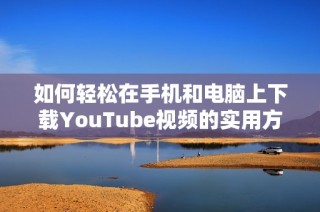 如何輕松在手機(jī)和電腦上下載YouTube視頻的實(shí)用方法與技巧