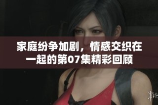 家庭紛爭加劇，情感交織在一起的第07集精彩回顧