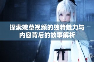 探索嫩草視頻的獨(dú)特魅力與內(nèi)容背后的故事解析