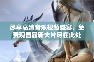 盡享高清音樂視頻盛宴，免費觀看最新大片盡在此處