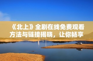 《北上》全劇在線免費觀看方法與鏈接揭曉，讓你暢享精彩劇情