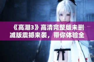 《高潮3》高清完整版未刪減版震撼來(lái)襲，帶你體驗(yàn)全新視覺(jué)盛宴