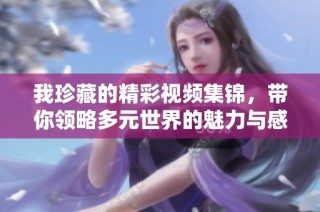 我珍藏的精彩視頻集錦，帶你領(lǐng)略多元世界的魅力與感動