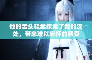 他的舌頭輕柔探索了我的深處，帶來難以忘懷的感受
