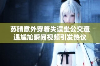 蘇晴意外穿著失誤坐公交遭遇尷尬瞬間視頻引發(fā)熱議