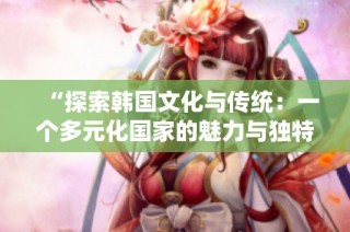 “探索韓國文化與傳統(tǒng)：一個多元化國家的魅力與獨特性”